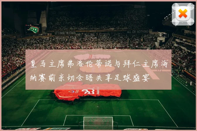 皇马主席弗洛伦蒂诺与拜仁主席海纳赛前亲切会晤共享足球盛宴